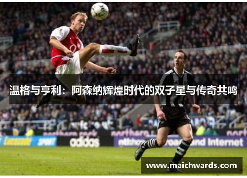 温格与亨利：阿森纳辉煌时代的双子星与传奇共鸣