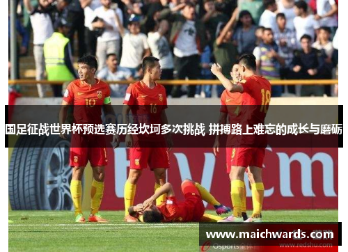 国足征战世界杯预选赛历经坎坷多次挑战 拼搏路上难忘的成长与磨砺