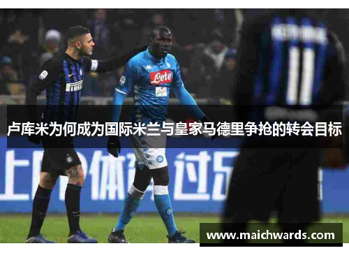 卢库米为何成为国际米兰与皇家马德里争抢的转会目标