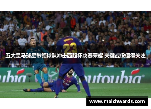 五大皇马球星带领球队冲击西超杯决赛荣耀 关键战役值得关注
