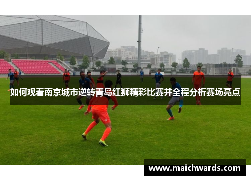 如何观看南京城市逆转青岛红狮精彩比赛并全程分析赛场亮点