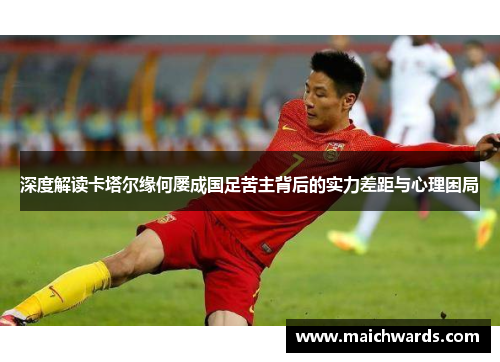 深度解读卡塔尔缘何屡成国足苦主背后的实力差距与心理困局