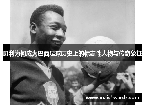 贝利为何成为巴西足球历史上的标志性人物与传奇象征